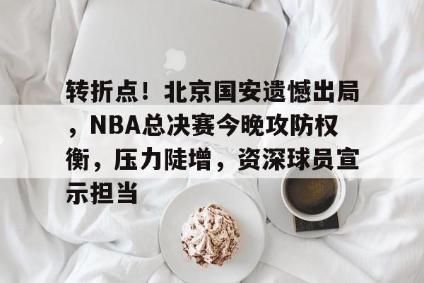 转折点！北京国安遗憾出局，NBA总决赛今晚攻防权衡，压力陡增，资深球员宣示担当